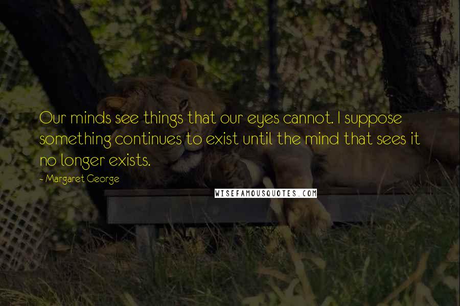 Margaret George Quotes: Our minds see things that our eyes cannot. I suppose something continues to exist until the mind that sees it no longer exists.