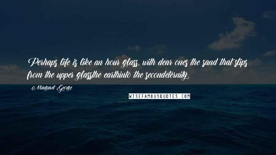 Margaret George Quotes: Perhaps life is like an hour glass, with dear ones the sand that slips from the upper glassthe earthinto the secondeternity.