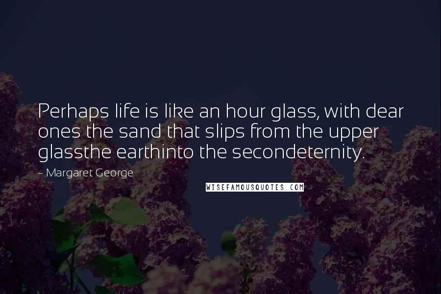 Margaret George Quotes: Perhaps life is like an hour glass, with dear ones the sand that slips from the upper glassthe earthinto the secondeternity.
