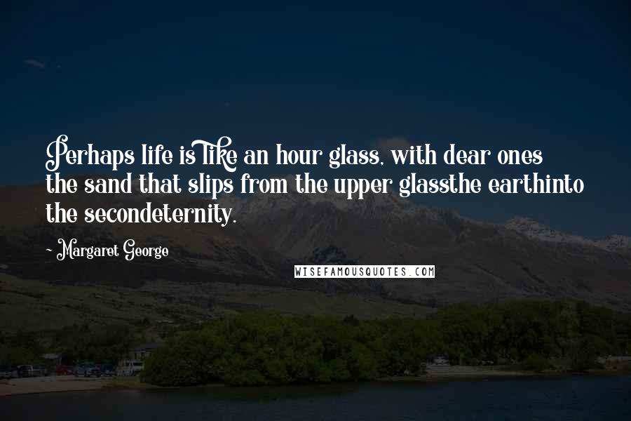 Margaret George Quotes: Perhaps life is like an hour glass, with dear ones the sand that slips from the upper glassthe earthinto the secondeternity.