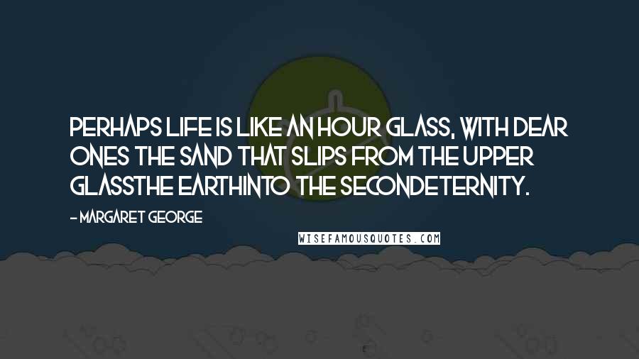 Margaret George Quotes: Perhaps life is like an hour glass, with dear ones the sand that slips from the upper glassthe earthinto the secondeternity.