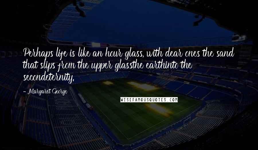 Margaret George Quotes: Perhaps life is like an hour glass, with dear ones the sand that slips from the upper glassthe earthinto the secondeternity.