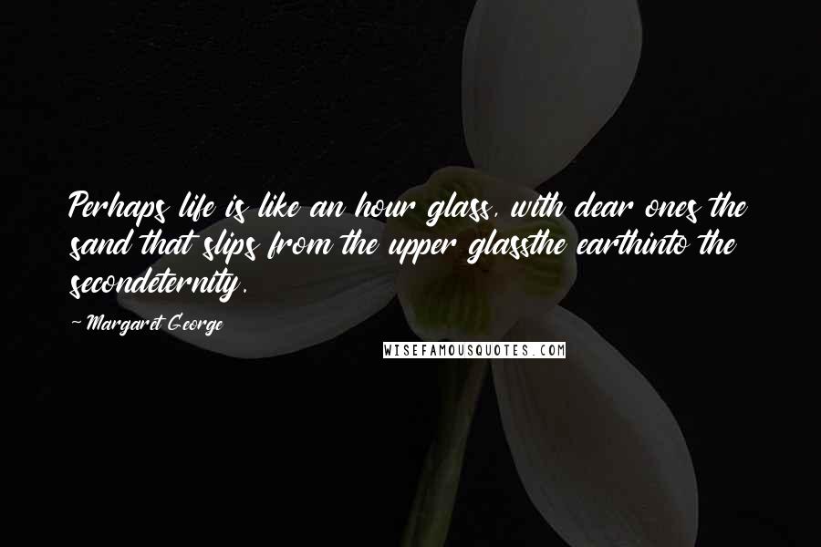 Margaret George Quotes: Perhaps life is like an hour glass, with dear ones the sand that slips from the upper glassthe earthinto the secondeternity.