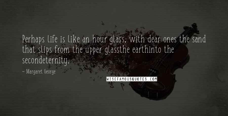 Margaret George Quotes: Perhaps life is like an hour glass, with dear ones the sand that slips from the upper glassthe earthinto the secondeternity.