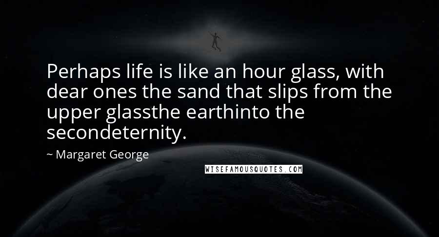 Margaret George Quotes: Perhaps life is like an hour glass, with dear ones the sand that slips from the upper glassthe earthinto the secondeternity.