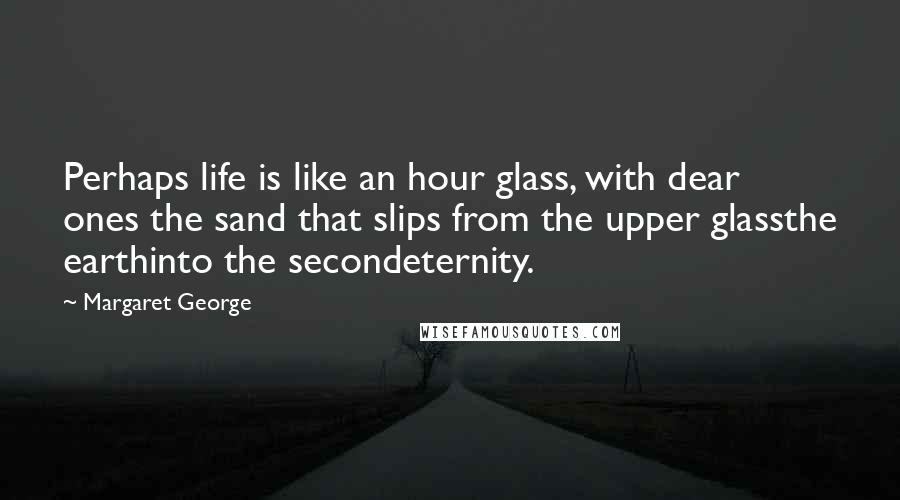 Margaret George Quotes: Perhaps life is like an hour glass, with dear ones the sand that slips from the upper glassthe earthinto the secondeternity.