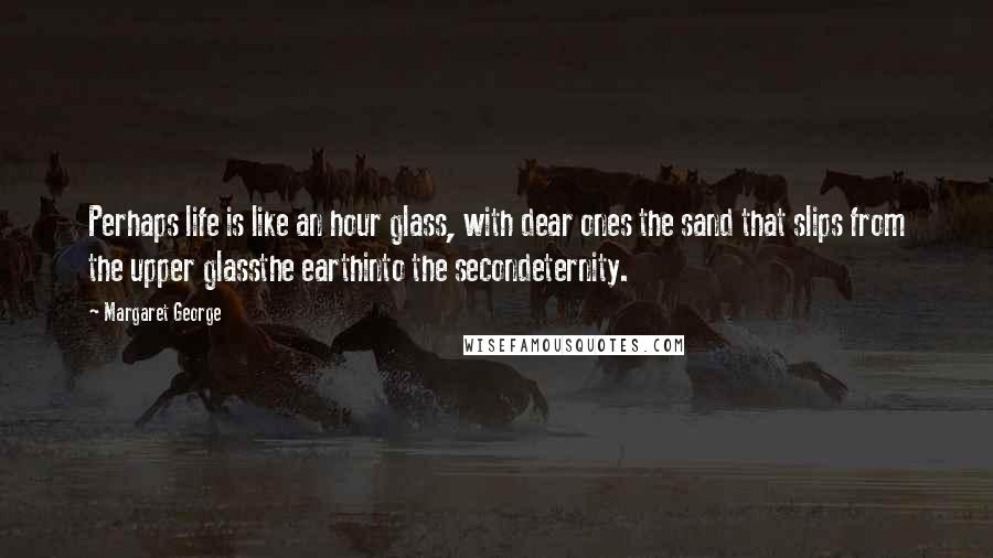 Margaret George Quotes: Perhaps life is like an hour glass, with dear ones the sand that slips from the upper glassthe earthinto the secondeternity.
