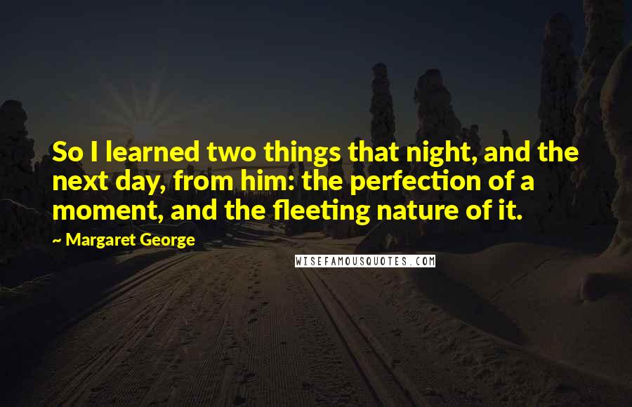 Margaret George Quotes: So I learned two things that night, and the next day, from him: the perfection of a moment, and the fleeting nature of it.