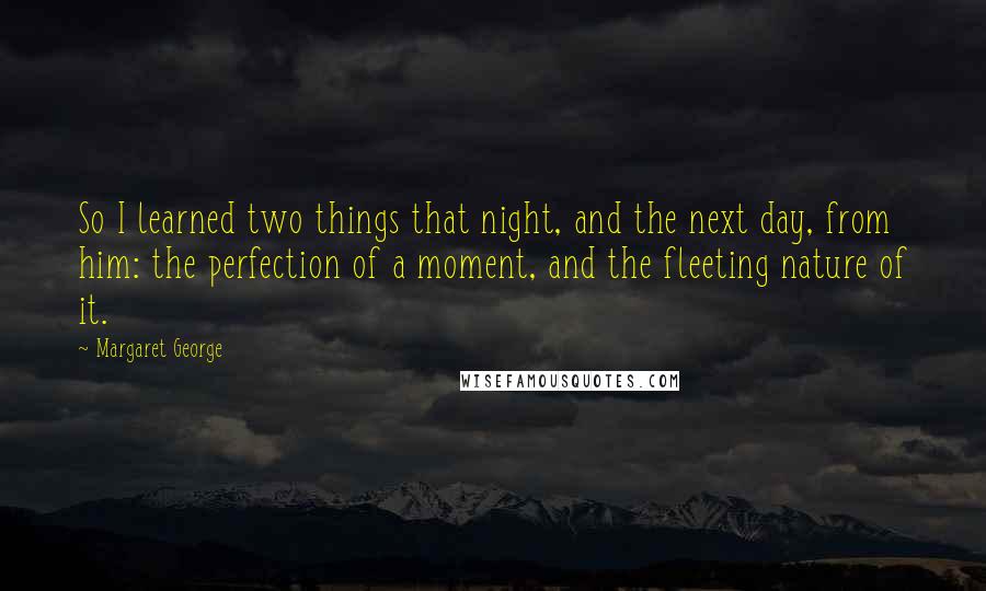 Margaret George Quotes: So I learned two things that night, and the next day, from him: the perfection of a moment, and the fleeting nature of it.