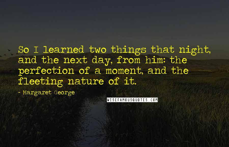 Margaret George Quotes: So I learned two things that night, and the next day, from him: the perfection of a moment, and the fleeting nature of it.