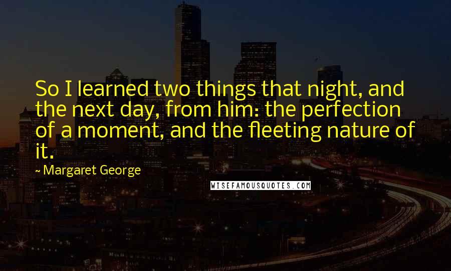 Margaret George Quotes: So I learned two things that night, and the next day, from him: the perfection of a moment, and the fleeting nature of it.