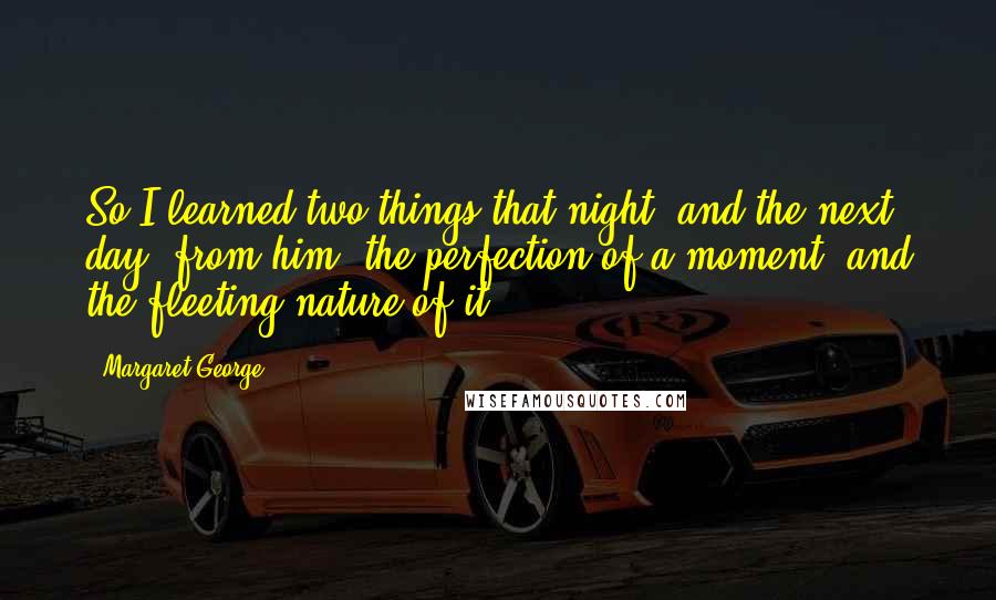 Margaret George Quotes: So I learned two things that night, and the next day, from him: the perfection of a moment, and the fleeting nature of it.