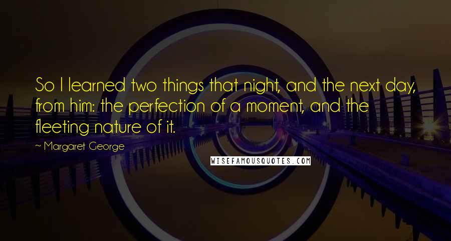 Margaret George Quotes: So I learned two things that night, and the next day, from him: the perfection of a moment, and the fleeting nature of it.