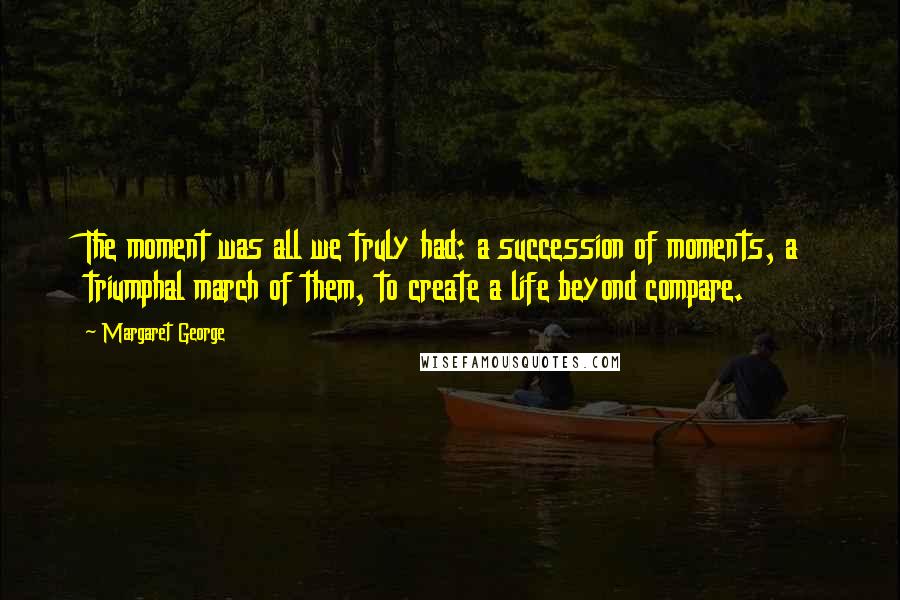 Margaret George Quotes: The moment was all we truly had: a succession of moments, a triumphal march of them, to create a life beyond compare.