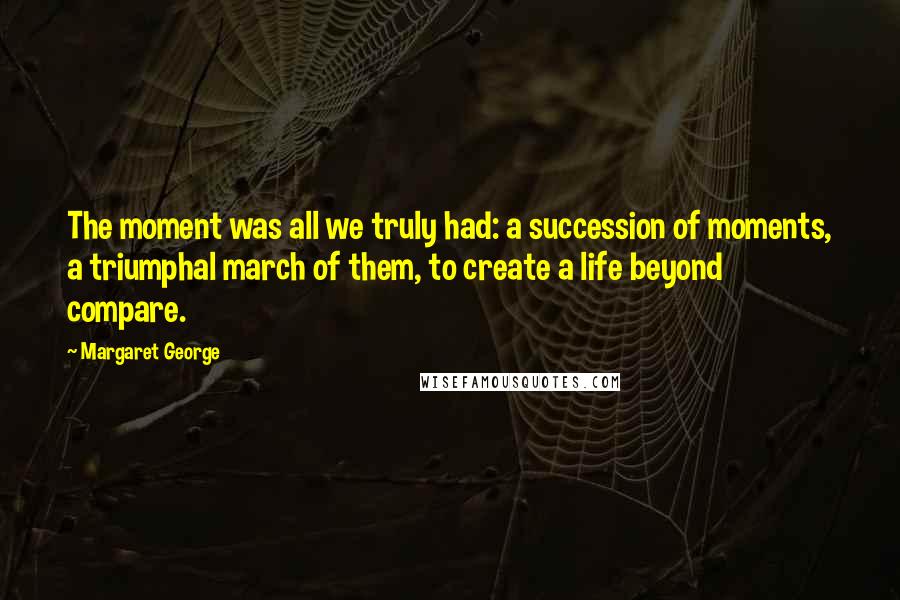 Margaret George Quotes: The moment was all we truly had: a succession of moments, a triumphal march of them, to create a life beyond compare.