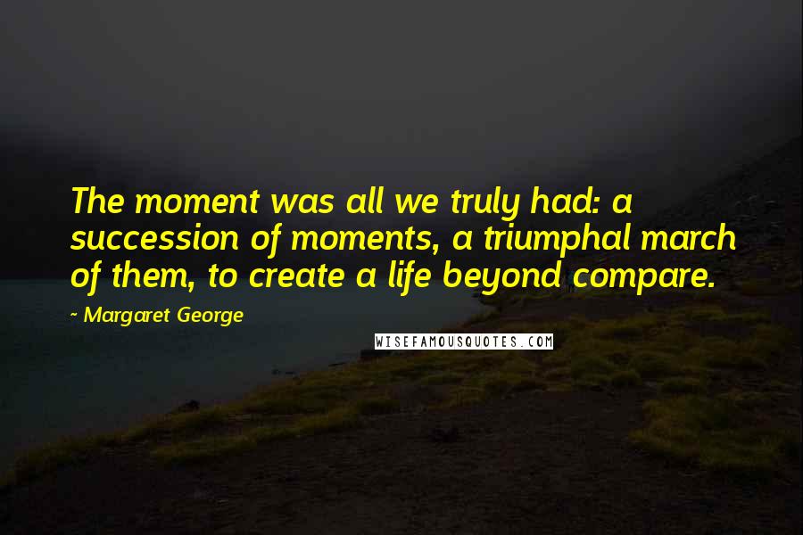 Margaret George Quotes: The moment was all we truly had: a succession of moments, a triumphal march of them, to create a life beyond compare.