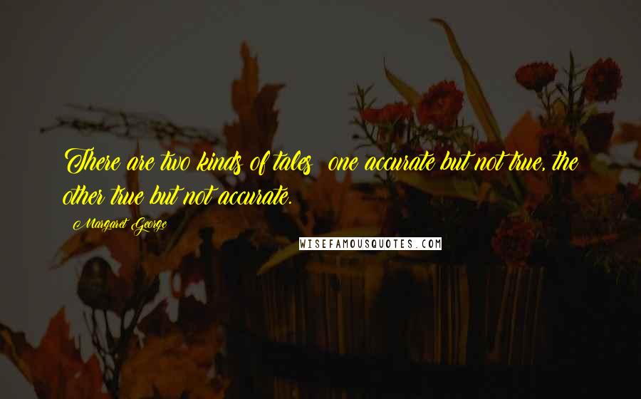 Margaret George Quotes: There are two kinds of tales: one accurate but not true, the other true but not accurate.