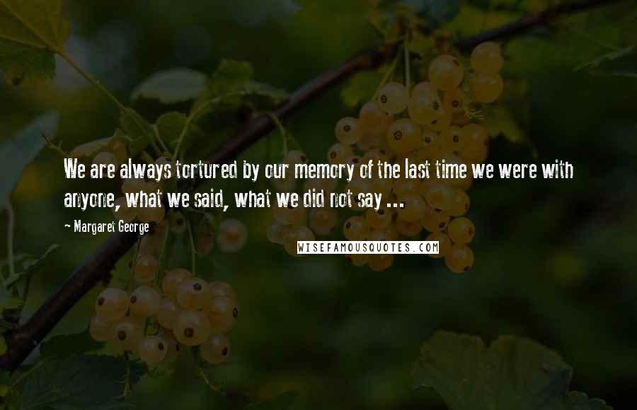 Margaret George Quotes: We are always tortured by our memory of the last time we were with anyone, what we said, what we did not say ...