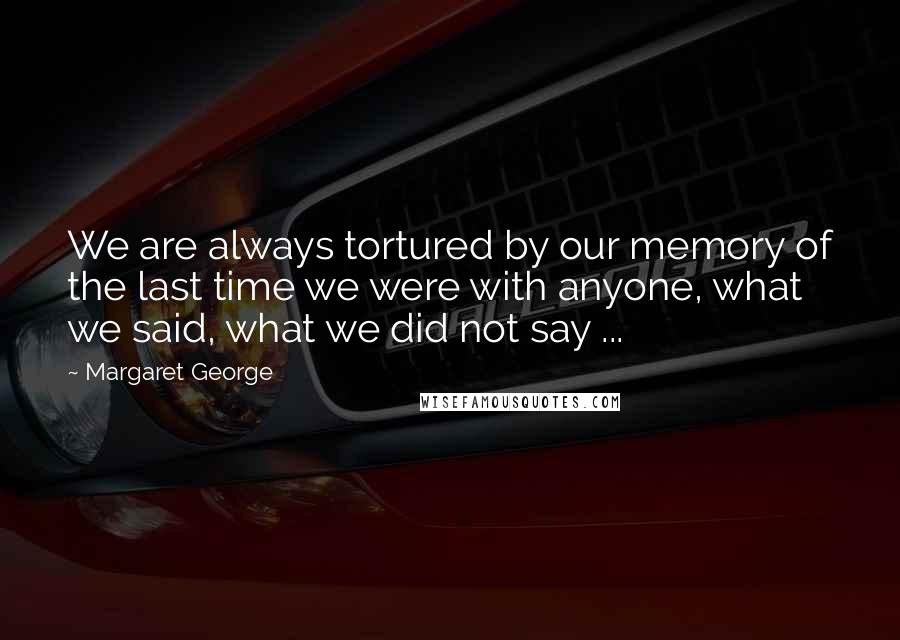 Margaret George Quotes: We are always tortured by our memory of the last time we were with anyone, what we said, what we did not say ...