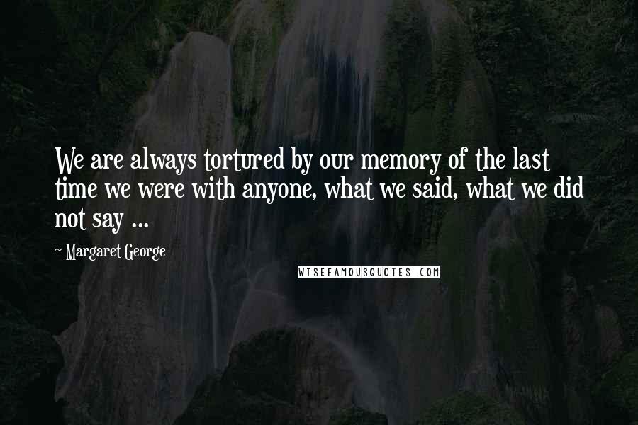 Margaret George Quotes: We are always tortured by our memory of the last time we were with anyone, what we said, what we did not say ...