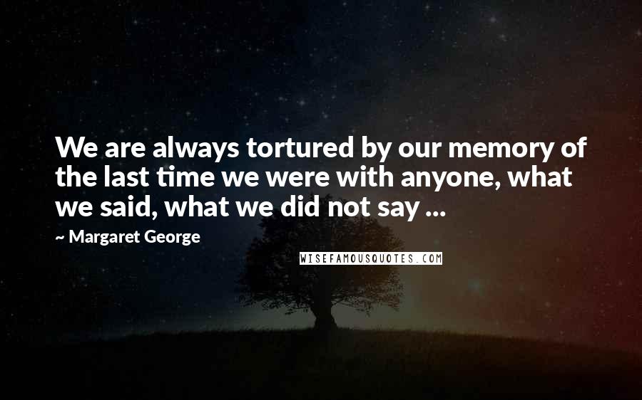 Margaret George Quotes: We are always tortured by our memory of the last time we were with anyone, what we said, what we did not say ...