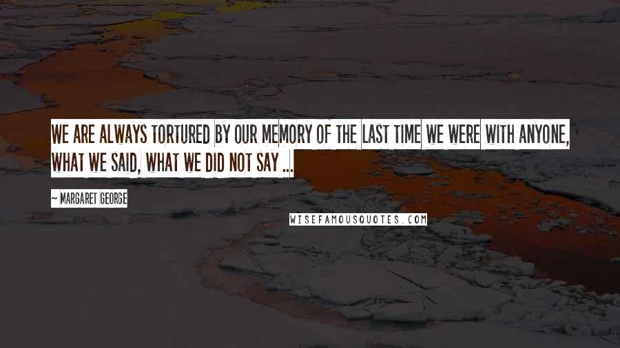 Margaret George Quotes: We are always tortured by our memory of the last time we were with anyone, what we said, what we did not say ...