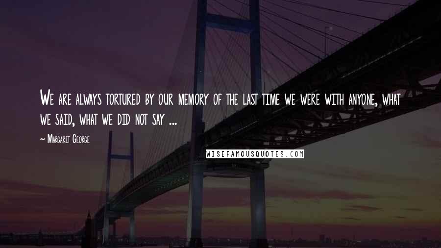 Margaret George Quotes: We are always tortured by our memory of the last time we were with anyone, what we said, what we did not say ...