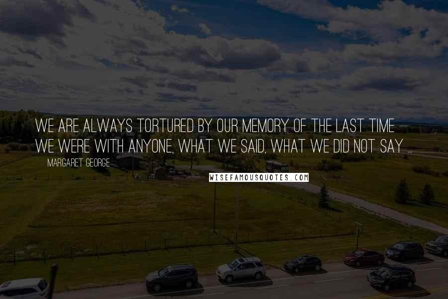 Margaret George Quotes: We are always tortured by our memory of the last time we were with anyone, what we said, what we did not say ...