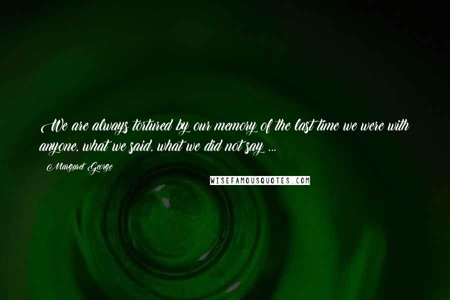 Margaret George Quotes: We are always tortured by our memory of the last time we were with anyone, what we said, what we did not say ...