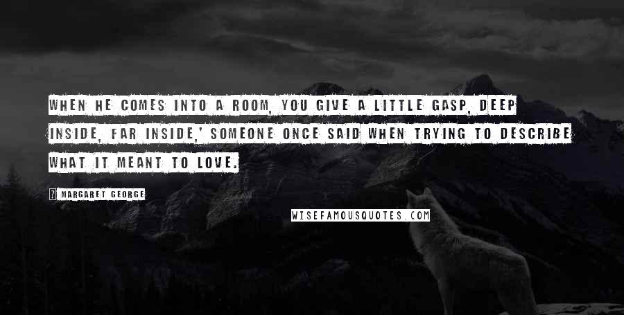 Margaret George Quotes: When he comes into a room, you give a little gasp, deep inside, far inside,' someone once said when trying to describe what it meant to love.