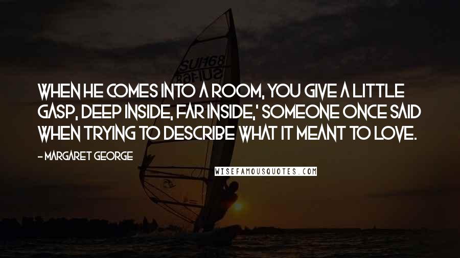 Margaret George Quotes: When he comes into a room, you give a little gasp, deep inside, far inside,' someone once said when trying to describe what it meant to love.