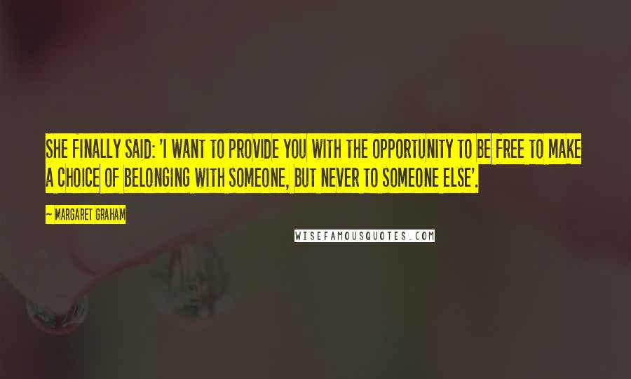 Margaret Graham Quotes: She finally said: 'I want to provide you with the opportunity to be free to make a choice of belonging with someone, but never to someone else'.