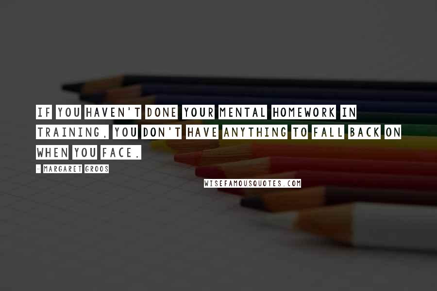 Margaret Groos Quotes: If you haven't done your mental homework in training, you don't have anything to fall back on when you face.