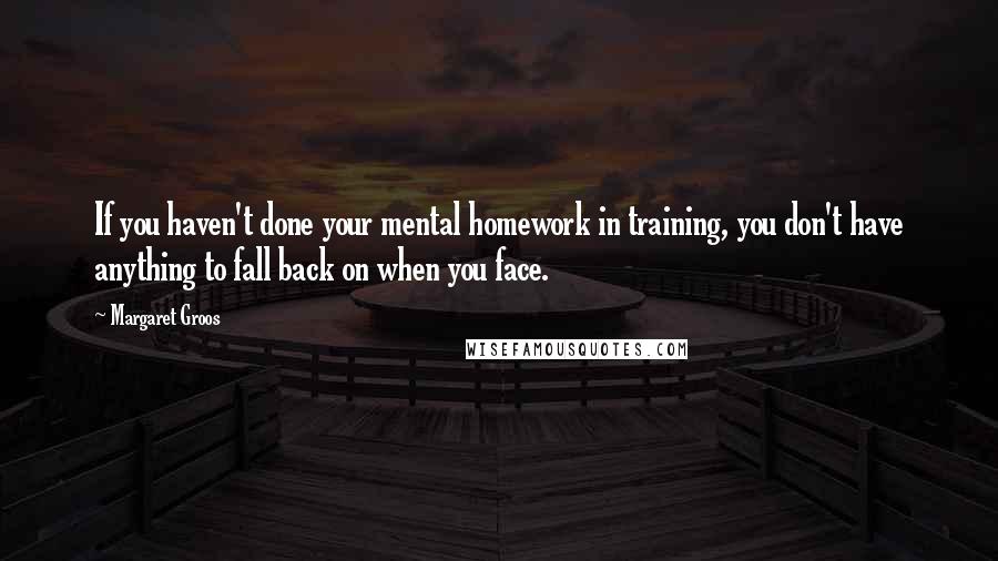 Margaret Groos Quotes: If you haven't done your mental homework in training, you don't have anything to fall back on when you face.