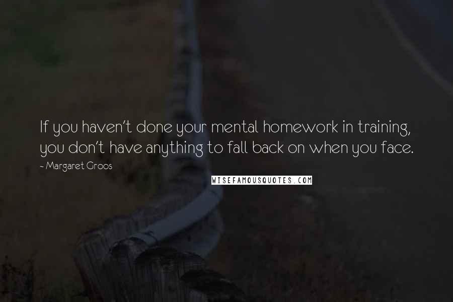 Margaret Groos Quotes: If you haven't done your mental homework in training, you don't have anything to fall back on when you face.