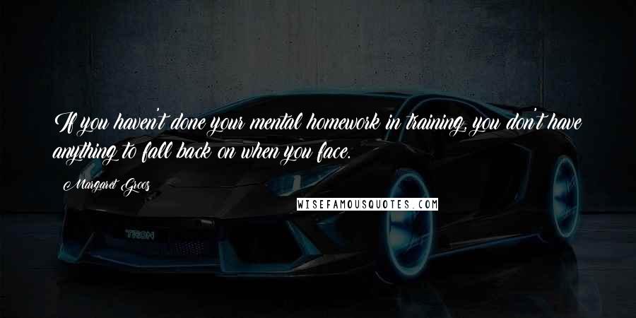 Margaret Groos Quotes: If you haven't done your mental homework in training, you don't have anything to fall back on when you face.