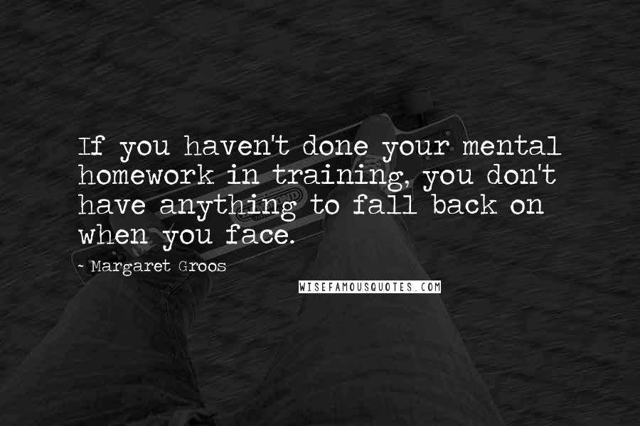 Margaret Groos Quotes: If you haven't done your mental homework in training, you don't have anything to fall back on when you face.