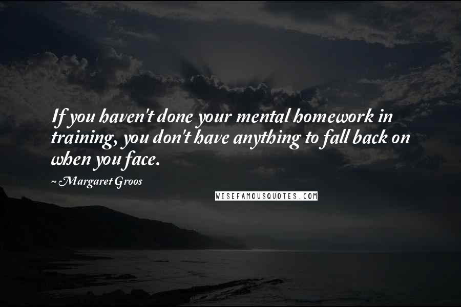 Margaret Groos Quotes: If you haven't done your mental homework in training, you don't have anything to fall back on when you face.