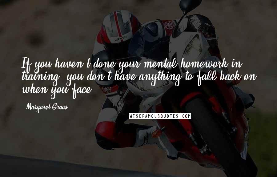 Margaret Groos Quotes: If you haven't done your mental homework in training, you don't have anything to fall back on when you face.