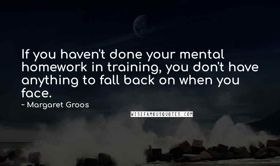 Margaret Groos Quotes: If you haven't done your mental homework in training, you don't have anything to fall back on when you face.