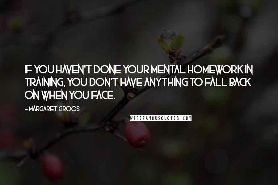 Margaret Groos Quotes: If you haven't done your mental homework in training, you don't have anything to fall back on when you face.