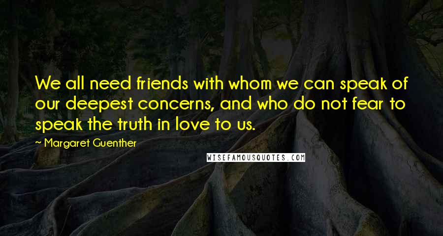 Margaret Guenther Quotes: We all need friends with whom we can speak of our deepest concerns, and who do not fear to speak the truth in love to us.