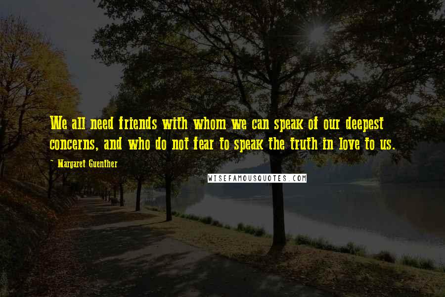 Margaret Guenther Quotes: We all need friends with whom we can speak of our deepest concerns, and who do not fear to speak the truth in love to us.