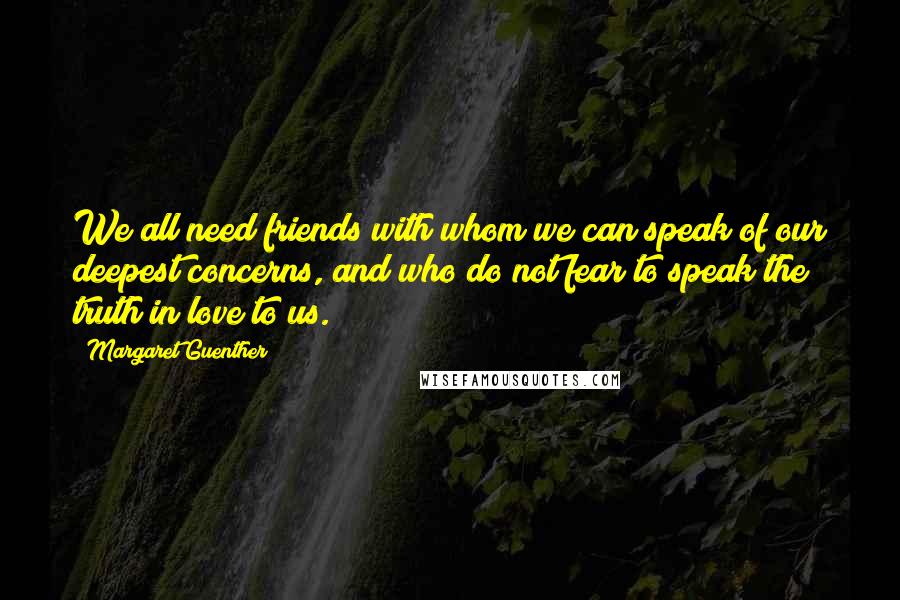 Margaret Guenther Quotes: We all need friends with whom we can speak of our deepest concerns, and who do not fear to speak the truth in love to us.