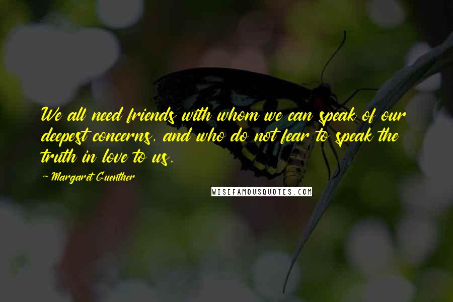 Margaret Guenther Quotes: We all need friends with whom we can speak of our deepest concerns, and who do not fear to speak the truth in love to us.