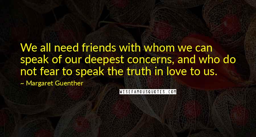 Margaret Guenther Quotes: We all need friends with whom we can speak of our deepest concerns, and who do not fear to speak the truth in love to us.