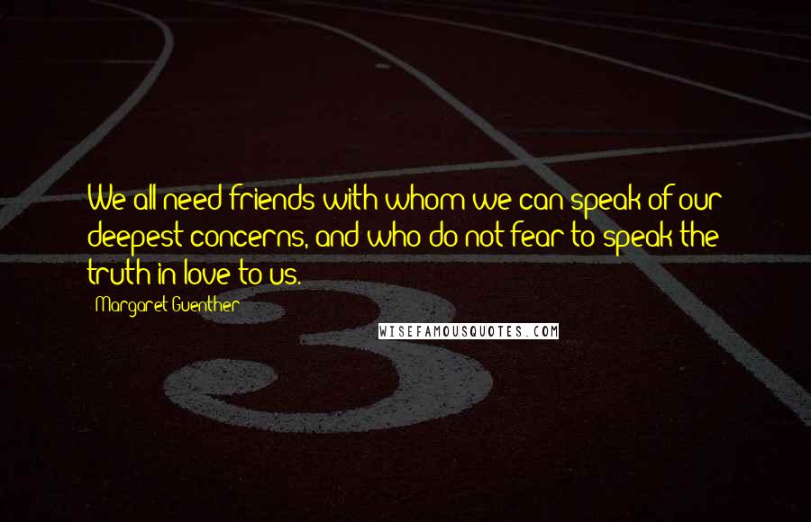 Margaret Guenther Quotes: We all need friends with whom we can speak of our deepest concerns, and who do not fear to speak the truth in love to us.