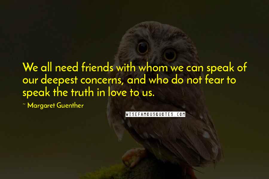 Margaret Guenther Quotes: We all need friends with whom we can speak of our deepest concerns, and who do not fear to speak the truth in love to us.