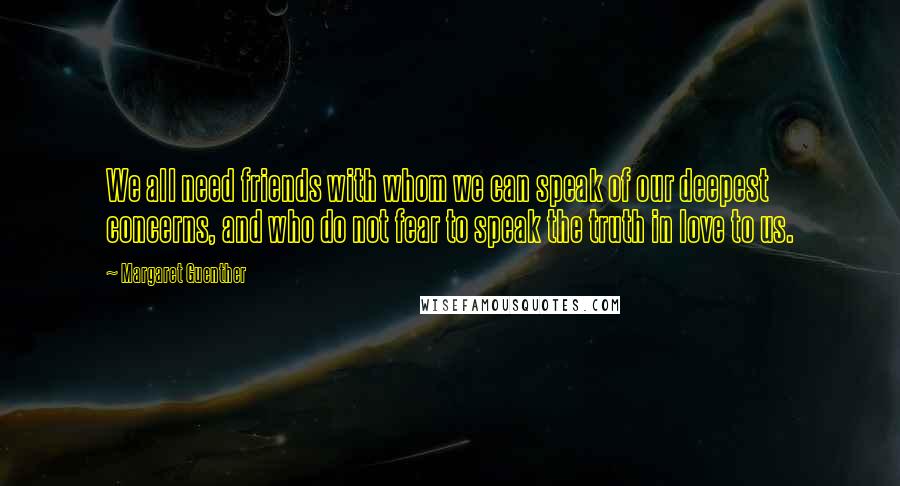 Margaret Guenther Quotes: We all need friends with whom we can speak of our deepest concerns, and who do not fear to speak the truth in love to us.