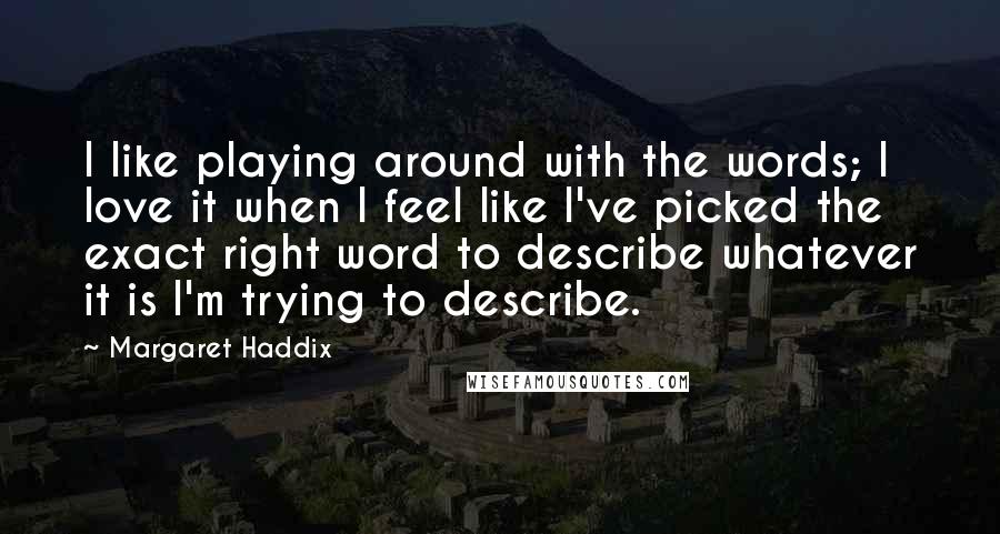 Margaret Haddix Quotes: I like playing around with the words; I love it when I feel like I've picked the exact right word to describe whatever it is I'm trying to describe.